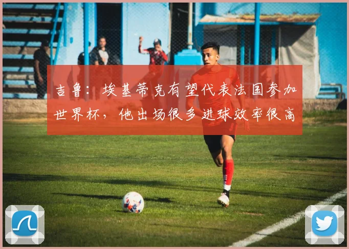吉鲁：埃基蒂克有望代表法国参加世界杯，他出场很多进球效率很高