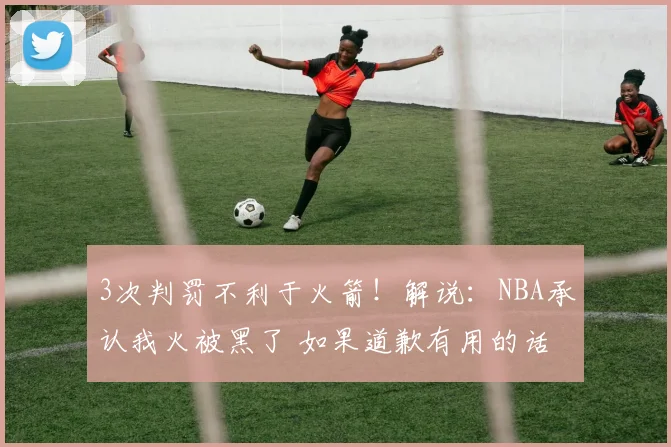 3次判罚不利于火箭！解说：NBA承认我火被黑了 如果道歉有用的话